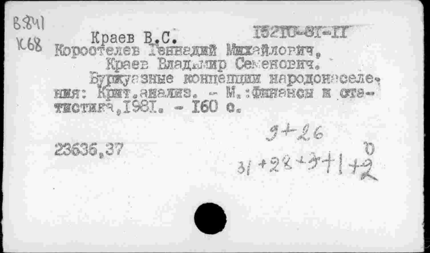 ﻿ш
Краев В.С,
Коростелев Геннадий Михайлович,
Краев Вдад^лир Семенович, '
Буржуазные конпепдаи народонаееле» ния: отт.аваиз. - М.;Финансы ж ота-тистикаДЭвХ, ** 160 ©«
23635,37
ь . . г' 31 <2'<4^+ «